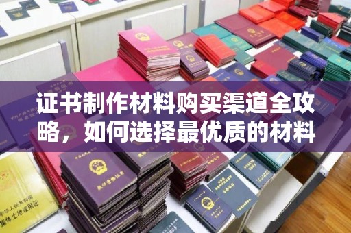 左营证书制作材料购买渠道全攻略，如何选择最优质的材料